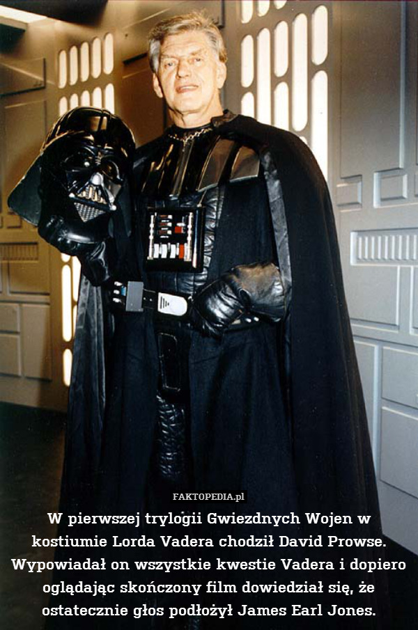 W pierwszej trylogii Gwiezdnych Wojen w kostiumie Lorda Vadera chodził David Prowse. Wypowiadał on wszystkie kwestie Vadera i dopiero oglądając skończony film dowiedział się, że ostatecznie głos podłożył James Earl Jones. 