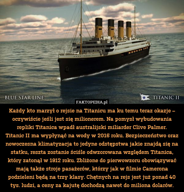 Każdy kto marzył o rejsie na Titanicu ma ku temu teraz okazje – oczywiście jeśli jest się milionerem. Na pomysł wybudowania repliki Titanica wpadł australijski miliarder Clive Palmer.
Titanic II ma wypłynąć na wody w 2016 roku. Bezpieczeństwo oraz nowoczesna klimatyzacja to jedyne odstępstwa jakie znajdą się na statku, reszta zostanie ściśle odwzorowana względem Titanica, który zatonął w 1912 roku. Zbliżone do pierwowzoru obowiązywać mają także stroje pasażerów, którzy jak w filmie Camerona podzieleni będą na trzy klasy. Chętnych na rejs jest już ponad 40 tys. ludzi, a ceny za kajutę dochodzą nawet do miliona dolarów. 
