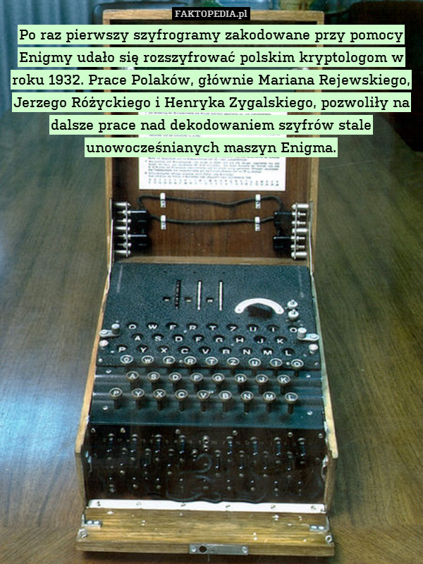 Po raz pierwszy szyfrogramy zakodowane przy pomocy Enigmy udało się rozszyfrować polskim kryptologom w roku 1932. Prace Polaków, głównie Mariana Rejewskiego, Jerzego Różyckiego i Henryka Zygalskiego, pozwoliły na dalsze prace nad dekodowaniem szyfrów stale unowocześnianych maszyn Enigma. 