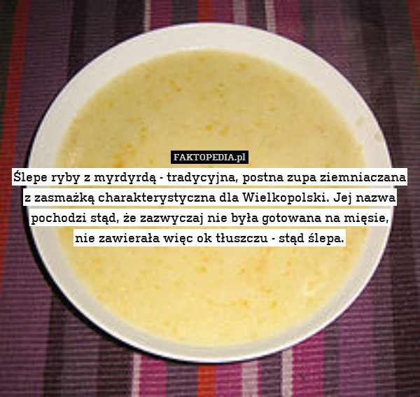 Ślepe ryby z myrdyrdą - tradycyjna, postna zupa ziemniaczana
z zasmażką charakterystyczna dla Wielkopolski. Jej nazwa pochodzi stąd, że zazwyczaj nie była gotowana na mięsie,
nie zawierała więc ok tłuszczu - stąd ślepa. 