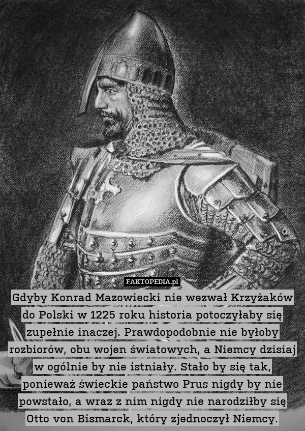 Gdyby Konrad Mazowiecki nie wezwał Krzyżaków do Polski w 1225 roku historia potoczyłaby się zupełnie inaczej. Prawdopodobnie nie byłoby rozbiorów, obu wojen światowych, a Niemcy dzisiaj w ogólnie by nie istniały. Stało by się tak, ponieważ świeckie państwo Prus nigdy by nie powstało, a wraz z nim nigdy nie narodziłby się Otto von Bismarck, który zjednoczył Niemcy. 