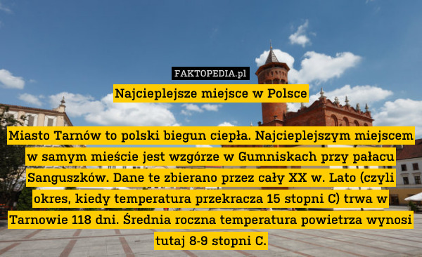 Najcieplejsze miejsce w Polsce

Miasto Tarnów to polski biegun ciepła. Najcieplejszym miejscem w samym mieście jest wzgórze w Gumniskach przy pałacu Sanguszków. Dane te zbierano przez cały XX w. Lato (czyli okres, kiedy temperatura przekracza 15 stopni C) trwa w Tarnowie 118 dni. Średnia roczna temperatura powietrza wynosi tutaj 8-9 stopni C. 