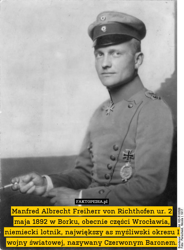 Manfred Albrecht Freiherr von Richthofen ur. 2 maja 1892 w Borku, obecnie części Wrocławia, niemiecki lotnik, największy as myśliwski okresu I wojny światowej, nazywany Czerwonym Baronem. 