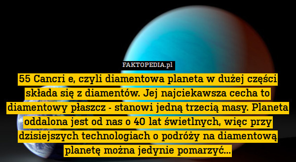 55 Cancri e, czyli diamentowa planeta w dużej części składa się z diamentów. Jej najciekawsza cecha to diamentowy płaszcz - stanowi jedną trzecią masy. Planeta oddalona jest od nas o 40 lat świetlnych, więc przy dzisiejszych technologiach o podróży na diamentową planetę można jedynie pomarzyć... 