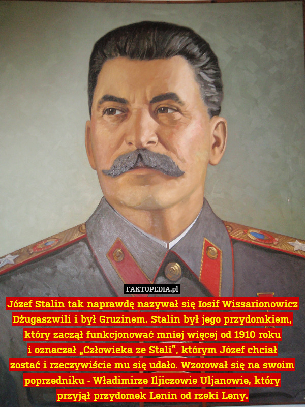 Józef Stalin tak naprawdę nazywał się Iosif Wissarionowicz Dżugaszwili i był Gruzinem. Stalin był jego przydomkiem, który zaczął funkcjonować mniej więcej od 1910 roku
i oznaczał „Człowieka ze Stali”, którym Józef chciał
zostać i rzeczywiście mu się udało. Wzorował się na swoim poprzedniku - Władimirze Iljiczowie Uljanowie, który
przyjął przydomek Lenin od rzeki Leny. 