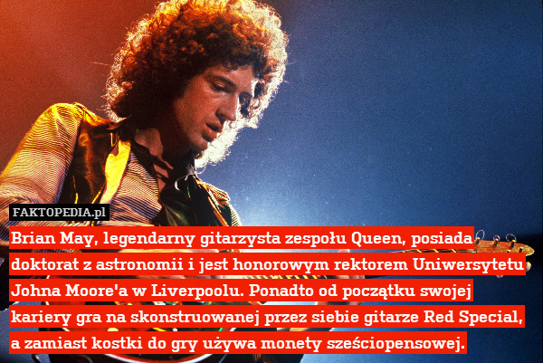 Brian May, legendarny gitarzysta zespołu Queen, posiada doktorat z astronomii i jest honorowym rektorem Uniwersytetu Johna Moore&apos;a w Liverpoolu. Ponadto od początku swojej kariery gra na skonstruowanej przez siebie gitarze Red Special, a zamiast kostki do gry używa monety sześciopensowej. 