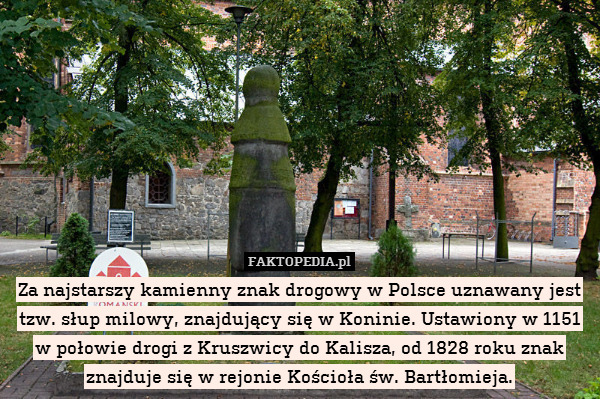 Za najstarszy kamienny znak drogowy w Polsce uznawany jest tzw. słup milowy, znajdujący się w Koninie. Ustawiony w 1151 w połowie drogi z Kruszwicy do Kalisza, od 1828 roku znak znajduje się w rejonie Kościoła św. Bartłomieja. 