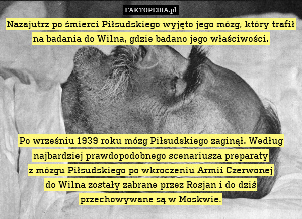 Nazajutrz po śmierci Piłsudskiego wyjęto jego mózg, który trafił na badania do Wilna, gdzie badano jego właściwości.






Po wrześniu 1939 roku mózg Piłsudskiego zaginął. Według najbardziej prawdopodobnego scenariusza preparaty
z mózgu Piłsudskiego po wkroczeniu Armii Czerwonej
do Wilna zostały zabrane przez Rosjan i do dziś
przechowywane są w Moskwie. 