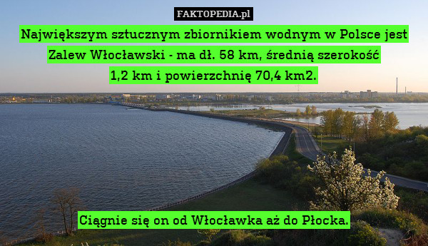 Największym sztucznym zbiornikiem wodnym w Polsce jest Zalew Włocławski - ma dł. 58 km, średnią szerokość
1,2 km i powierzchnię 70,4 km2.






Ciągnie się on od Włocławka aż do Płocka. 