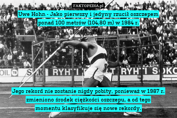 Uwe Hohn - Jako pierwszy i jedyny rzucił oszczepem
ponad 100 metrów (104,80 m) w 1984 r.







Jego rekord nie zostanie nigdy pobity, ponieważ w 1987 r. zmieniono środek ciężkości oszczepu, a od tego
momentu klasyfikuje się nowe rekordy. 