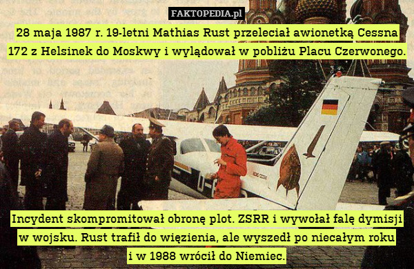 28 maja 1987 r. 19-letni Mathias Rust przeleciał awionetką Cessna 172 z Helsinek do Moskwy i wylądował w pobliżu Placu Czerwonego.








Incydent skompromitował obronę plot. ZSRR i wywołał falę dymisji w wojsku. Rust trafił do więzienia, ale wyszedł po niecałym roku
i w 1988 wrócił do Niemiec. 