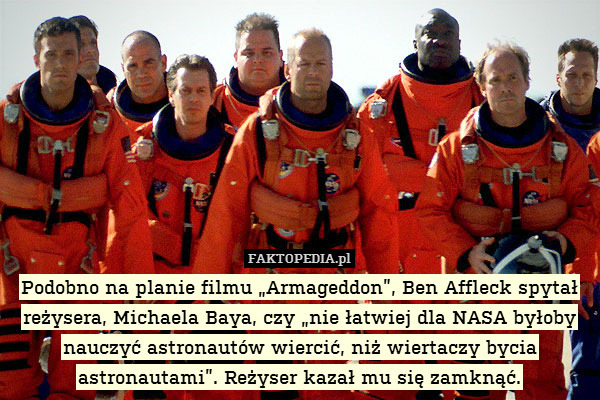 Podobno na planie filmu „Armageddon”, Ben Affleck spytał reżysera, Michaela Baya, czy „nie łatwiej dla NASA byłoby nauczyć astronautów wiercić, niż wiertaczy bycia astronautami”. Reżyser kazał mu się zamknąć. 