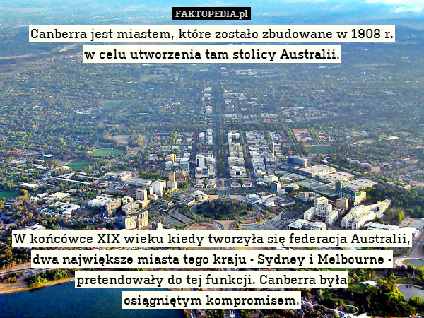 Canberra jest miastem, które zostało zbudowane w 1908 r.
w celu utworzenia tam stolicy Australii.








W końcówce XIX wieku kiedy tworzyła się federacja Australii, dwa największe miasta tego kraju - Sydney i Melbourne - pretendowały do tej funkcji. Canberra była
osiągniętym kompromisem. 
