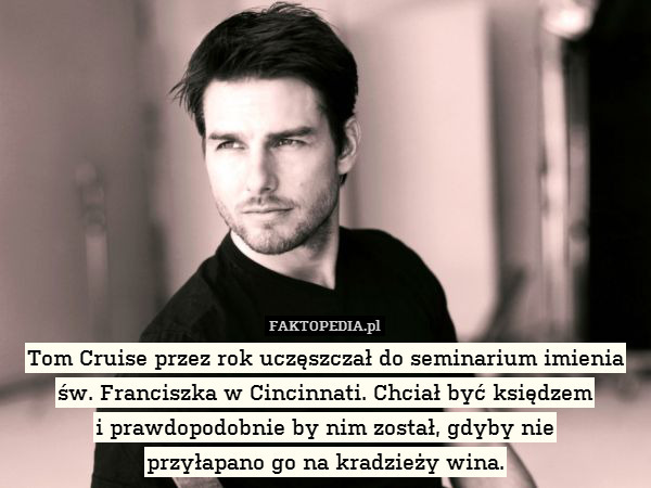 Tom Cruise przez rok uczęszczał do seminarium imienia
św. Franciszka w Cincinnati. Chciał być księdzem
i prawdopodobnie by nim został, gdyby nie
przyłapano go na kradzieży wina. 