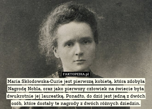 Maria Skłodowska-Curie jest pierwszą kobietą, która zdobyła Nagrodę Nobla, oraz jako pierwszy człowiek na świecie była dwukrotnie jej laureatką. Ponadto, do dziś jest jedną z dwóch osób, które dostały te nagrody z dwóch różnych dziedzin. 