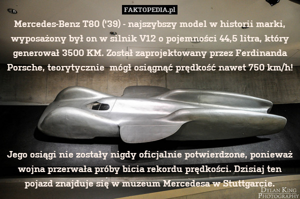 Mercedes-Benz T80 (&apos;39) - najszybszy model w historii marki, wyposażony był on w silnik V12 o pojemności 44,5 litra, który generował 3500 KM. Został zaprojektowany przez Ferdinanda Porsche, teorytycznie  mógł osiągnąć prędkość nawet 750 km/h!                                                                      





Jego osiągi nie zostały nigdy oficjalnie potwierdzone, ponieważ wojna przerwała próby bicia rekordu prędkości. Dzisiaj ten pojazd znajduje się w muzeum Mercedesa w Stuttgarcie. 