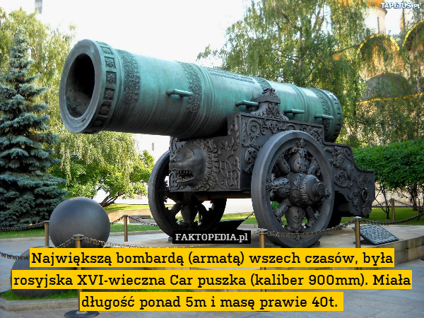 Największą bombardą (armatą) wszech czasów, była rosyjska XVI-wieczna Car puszka (kaliber 900mm). Miała długość ponad 5m i masę prawie 40t. 