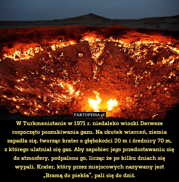 W Turkmenistanie w 1971 r. niedaleko wioski Derweze rozpoczęto poszukiwania gazu. Na skutek wierceń, ziemia zapadła się, tworząc krater o głębokości 20 m i średnicy 70 m,
z którego ulatniał się gaz. Aby zapobiec jego przedostawaniu się do atmosfery, podpalono go, licząc że po kilku dniach się wypali. Krater, który przez miejscowych nazywany jest
„Bramą do piekła”, pali się do dziś. 