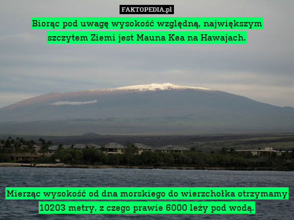 Biorąc pod uwagę wysokość względną, największym
szczytem Ziemi jest Mauna Kea na Hawajach.










Mierząc wysokość od dna morskiego do wierzchołka otrzymamy 10203 metry, z czego prawie 6000 leży pod wodą. 