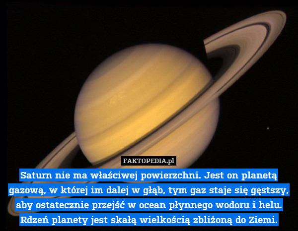 Saturn nie ma właściwej powierzchni. Jest on planetą gazową, w której im dalej w głąb, tym gaz staje się gęstszy, aby ostatecznie przejść w ocean płynnego wodoru i helu. Rdzeń planety jest skałą wielkością zbliżoną do Ziemi. 