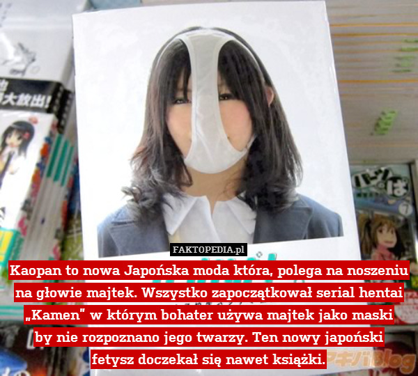 Kaopan to nowa Japońska moda która, polega na noszeniu na głowie majtek. Wszystko zapoczątkował serial hentai „Kamen” w którym bohater używa majtek jako maski
by nie rozpoznano jego twarzy. Ten nowy japoński
fetysz doczekał się nawet książki. 