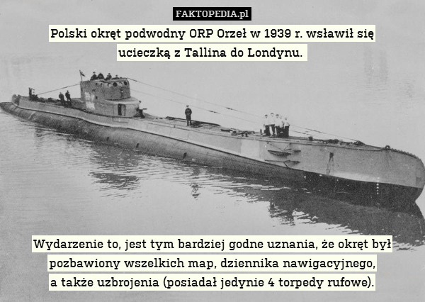 Polski okręt podwodny ORP Orzeł w 1939 r. wsławił się
ucieczką z Tallina do Londynu. 









Wydarzenie to, jest tym bardziej godne uznania, że okręt był pozbawiony wszelkich map, dziennika nawigacyjnego,
a także uzbrojenia (posiadał jedynie 4 torpedy rufowe). 