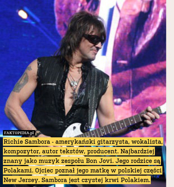 Richie Sambora - amerykański gitarzysta, wokalista, kompozytor, autor tekstów, producent. Najbardziej znany jako muzyk zespołu Bon Jovi. Jego rodzice są Polakami. Ojciec poznał jego matkę w polskiej części New Jersey. Sambora jest czystej krwi Polakiem. 