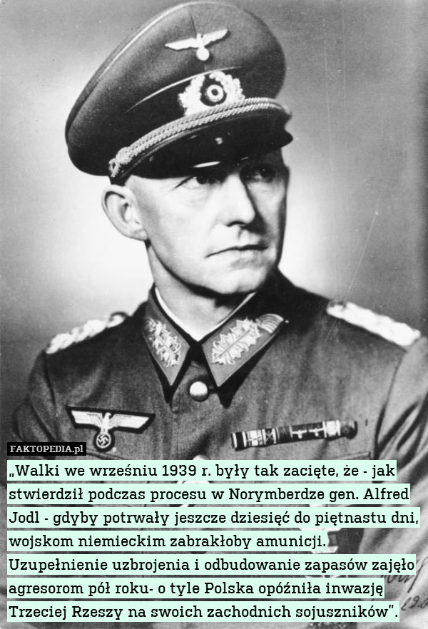 „Walki we wrześniu 1939 r. były tak zacięte, że - jak stwierdził podczas procesu w Norymberdze gen. Alfred Jodl - gdyby potrwały jeszcze dziesięć do piętnastu dni, wojskom niemieckim zabrakłoby amunicji. Uzupełnienie uzbrojenia i odbudowanie zapasów zajęło agresorom pół roku- o tyle Polska opóźniła inwazję Trzeciej Rzeszy na swoich zachodnich sojuszników”. 