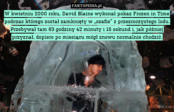 W kwietniu 2000 roku, David Blaine wykonał pokaz Frozen in Time podczas którego został zamknięty w „szafie” z przezroczystego lodu. Przebywał tam 63 godziny 42 minuty i 15 sekund i, jak później przyznał, dopiero po miesiącu mógł znowu normalnie chodzić. 