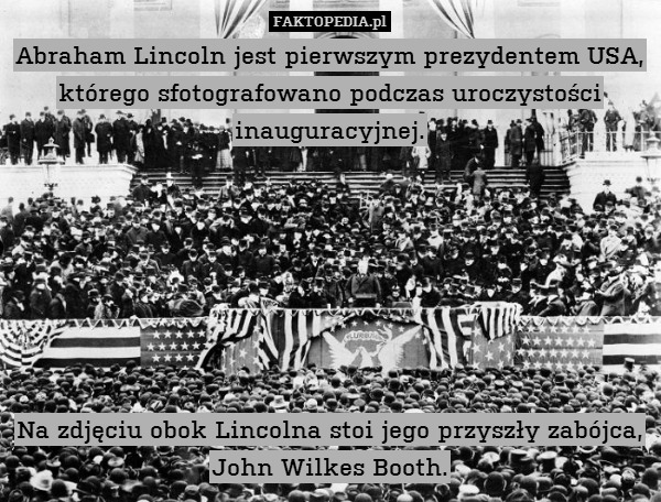Abraham Lincoln jest pierwszym prezydentem USA, którego sfotografowano podczas uroczystości inauguracyjnej.







Na zdjęciu obok Lincolna stoi jego przyszły zabójca, John Wilkes Booth. 