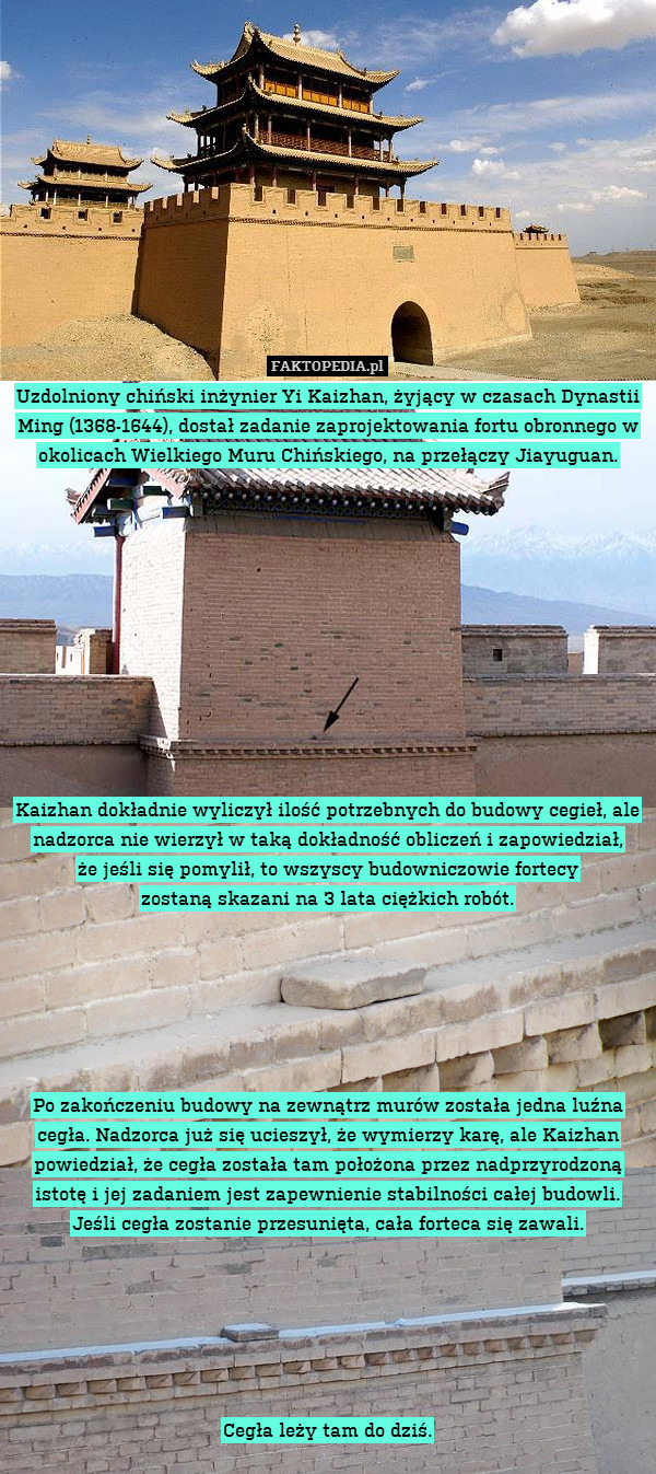 Uzdolniony chiński inżynier Yi Kaizhan, żyjący w czasach Dynastii Ming (1368-1644), dostał zadanie zaprojektowania fortu obronnego w okolicach Wielkiego Muru Chińskiego, na przełączy Jiayuguan.











Kaizhan dokładnie wyliczył ilość potrzebnych do budowy cegieł, ale nadzorca nie wierzył w taką dokładność obliczeń i zapowiedział,
że jeśli się pomylił, to wszyscy budowniczowie fortecy
zostaną skazani na 3 lata ciężkich robót.






Po zakończeniu budowy na zewnątrz murów została jedna luźna cegła. Nadzorca już się ucieszył, że wymierzy karę, ale Kaizhan powiedział, że cegła została tam położona przez nadprzyrodzoną istotę i jej zadaniem jest zapewnienie stabilności całej budowli.
Jeśli cegła zostanie przesunięta, cała forteca się zawali.






Cegła leży tam do dziś. 