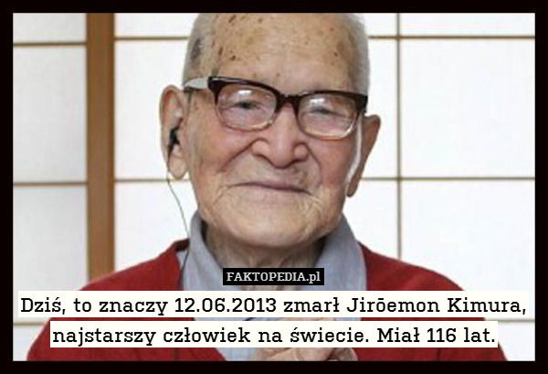 Dziś, to znaczy 12.06.2013 zmarł Jirōemon Kimura,
najstarszy człowiek na świecie. Miał 116 lat. 