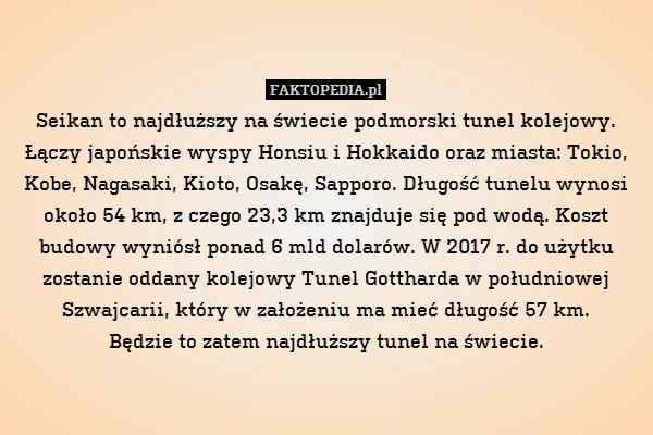 Seikan to najdłuższy na świecie podmorski tunel kolejowy. Łączy japońskie wyspy Honsiu i Hokkaido oraz miasta: Tokio, Kobe, Nagasaki, Kioto, Osakę, Sapporo. Długość tunelu wynosi około 54 km, z czego 23,3 km znajduje się pod wodą. Koszt budowy wyniósł ponad 6 mld dolarów. W 2017 r. do użytku zostanie oddany kolejowy Tunel Gottharda w południowej Szwajcarii, który w założeniu ma mieć długość 57 km.
Będzie to zatem najdłuższy tunel na świecie. 