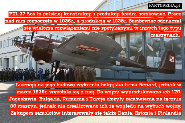 PZL.37 Łoś to polskiej konstrukcji i produkcji średni bombowiec. Prace nad nim rozpoczęto w 1936r., a produkcję w 1938r. Bombowiec odznaczał się wieloma rozwiązaniami nie spotykanymi w innych tego typu maszynach. 






Licencję na jego budowę wykupiła belgijska firma Renard, jednak w marcu 1939r. wycofała się z niej. Do wojny wyprodukowano ich 120. Jugosławia, Bułgaria, Rumunia i Turcja złożyły zamówienia na łącznie 90 maszyn, jednak nie zrealizowano ich ze względu na wybuch wojny. Zakupem samolotów interesowały się także Dania, Estonia i Finlandia 