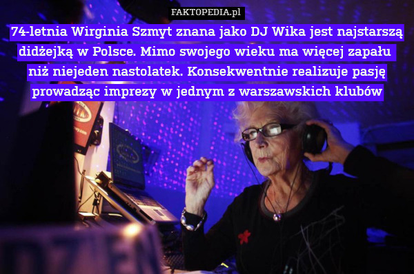 74-letnia Wirginia Szmyt znana jako DJ Wika jest najstarszą didżejką w Polsce. Mimo swojego wieku ma więcej zapału 
niż niejeden nastolatek. Konsekwentnie realizuje pasję prowadząc imprezy w jednym z warszawskich klubów 
