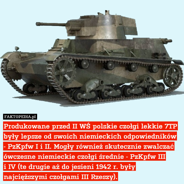 Produkowane przed II WŚ polskie czołgi lekkie 7TP były lepsze od swoich niemieckich odpowiedników
- PzKpfw I i II. Mogły również skutecznie zwalczać ówczesne niemieckie czołgi średnie - PzKpfw III
i IV (te drugie aż do jesieni 1942 r. były najcięższymi czołgami III Rzeszy). 