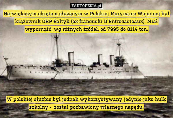Największym okrętem służącym w Polskiej Marynarce Wojennej był krążownik ORP Bałtyk (ex-francuski D’Entrecasteaux). Miał wyporność, wg różnych źródeł, od 7995 do 8114 ton.








W polskiej służbie był jednak wykorzystywany jedynie jako hulk szkolny -  został pozbawiony własnego napędu. 