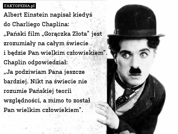 Albert Einstein napisał kiedyś
do Charliego Chaplina:
„Pański film „Gorączka Złota” jest
zrozumiały na całym świecie
i będzie Pan wielkim człowiekiem”.
Chaplin odpowiedział:
„Ja podziwiam Pana jeszcze
bardziej. Nikt na świecie nie
rozumie Pańskiej teorii
względności, a mimo to został
Pan wielkim człowiekiem”. 