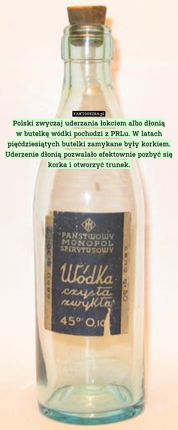 Polski zwyczaj uderzania łokciem albo dłonią
w butelkę wódki pochodzi z PRLu. W latach pięćdziesiątych butelki zamykane były korkiem. Uderzenie dłonią pozwalało efektownie pozbyć się korka i otworzyć trunek. 