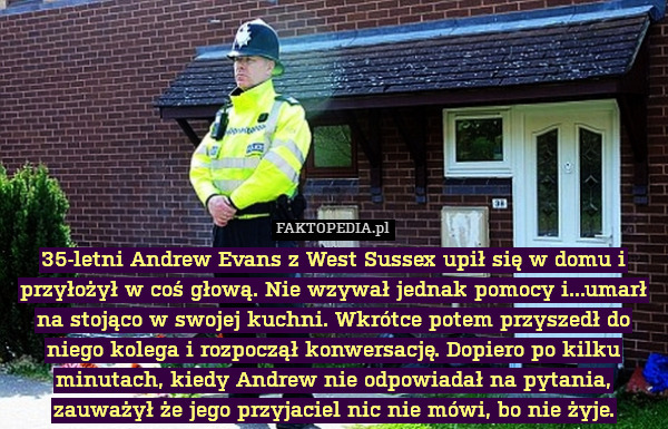 35-letni Andrew Evans z West Sussex upił się w domu i przyłożył w coś głową. Nie wzywał jednak pomocy i...umarł na stojąco w swojej kuchni. Wkrótce potem przyszedł do niego kolega i rozpoczął konwersację. Dopiero po kilku minutach, kiedy Andrew nie odpowiadał na pytania, zauważył że jego przyjaciel nic nie mówi, bo nie żyje. 