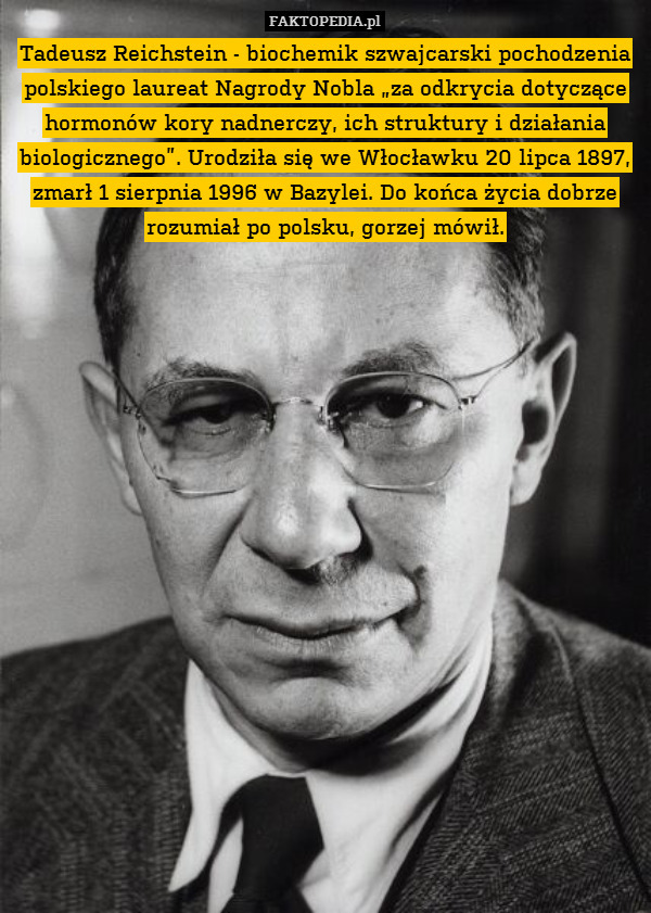 Tadeusz Reichstein - biochemik szwajcarski pochodzenia polskiego laureat Nagrody Nobla „za odkrycia dotyczące hormonów kory nadnerczy, ich struktury i działania biologicznego”. Urodziła się we Włocławku 20 lipca 1897, zmarł 1 sierpnia 1996 w Bazylei. Do końca życia dobrze rozumiał po polsku, gorzej mówił. 
