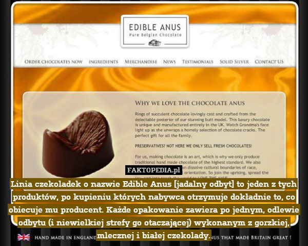 Linia czekoladek o nazwie Edible Anus [jadalny odbyt] to jeden z tych produktów, po kupieniu których nabywca otrzymuje dokładnie to, co obiecuje mu producent. Każde opakowanie zawiera po jednym, odlewie odbytu (i niewielkiej strefy go otaczającej) wykonanym z gorzkiej, mlecznej i białej czekolady. 