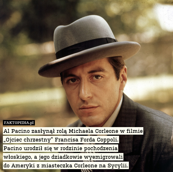Al Pacino zasłynął rolą Michaela Corleone w filmie
„Ojciec chrzestny” Francisa Forda Coppoli.
Pacino urodził się w rodzinie pochodzenia
włoskiego, a jego dziadkowie wyemigrowali
do Ameryki z miasteczka Corleone na Sycylii. 