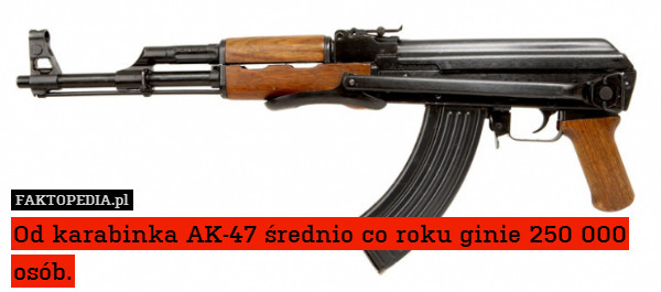 Od karabinka AK-47 średnio co roku ginie 250 000 osób. 