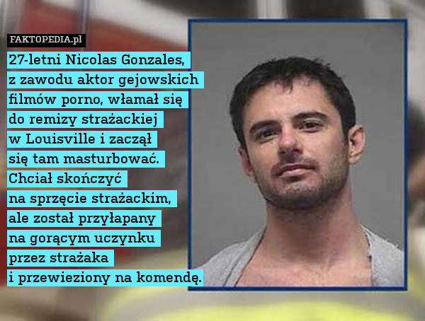 27-letni Nicolas Gonzales, 
z zawodu aktor gejowskich 
filmów porno, włamał się 
do remizy strażackiej 
w Louisville i zaczął 
się tam masturbować. 
Chciał skończyć 
na sprzęcie strażackim, 
ale został przyłapany 
na gorącym uczynku 
przez strażaka 
i przewieziony na komendę. 