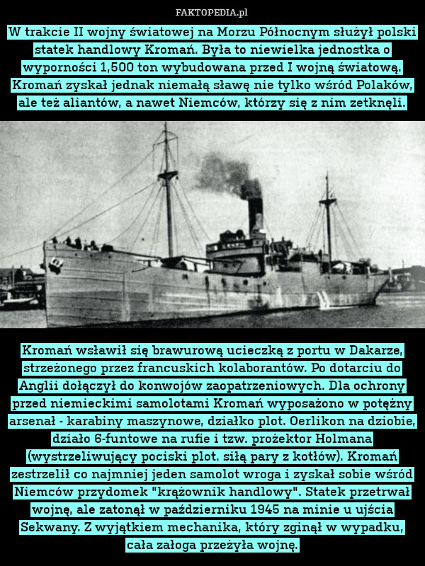 W trakcie II wojny światowej na Morzu Północnym służył polski statek handlowy Kromań. Była to niewielka jednostka o wyporności 1,500 ton wybudowana przed I wojną światową. Kromań zyskał jednak niemałą sławę nie tylko wśród Polaków, ale też aliantów, a nawet Niemców, którzy się z nim zetknęli.













Kromań wsławił się brawurową ucieczką z portu w Dakarze, strzeżonego przez francuskich kolaborantów. Po dotarciu do Anglii dołączył do konwojów zaopatrzeniowych. Dla ochrony przed niemieckimi samolotami Kromań wyposażono w potężny arsenał - karabiny maszynowe, działko plot. Oerlikon na dziobie, działo 6-funtowe na rufie i tzw. prożektor Holmana (wystrzeliwujący pociski plot. siłą pary z kotłów). Kromań zestrzelił co najmniej jeden samolot wroga i zyskał sobie wśród Niemców przydomek "krążownik handlowy". Statek przetrwał wojnę, ale zatonął w październiku 1945 na minie u ujścia Sekwany. Z wyjątkiem mechanika, który zginął w wypadku, cała załoga przeżyła wojnę. 