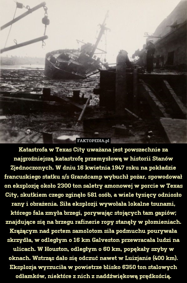 Katastrofa w Texas City uważana jest powszechnie za najgroźniejszą katastrofę przemysłową w historii Stanów Zjednoczonych. W dniu 16 kwietnia 1947 roku na pokładzie francuskiego statku s/s Grandcamp wybuchł pożar, spowodował on eksplozję około 2300 ton saletry amonowej w porcie w Texas City, skutkiem czego zginęło 581 osób, a wiele tysięcy odniosło rany i obrażenia. Siła eksplozji wywołała lokalne tsunami, którego fala zmyła brzegi, porywając stojących tam gapiów; znajdujące się na brzegu rafinerie ropy stanęły w płomieniach. Krążącym nad portem samolotom siła podmuchu pourywała skrzydła, w odległym o 16 km Galveston przewracała ludzi na ulicach. W Houston, odległym o 60 km, popękały szyby w oknach. Wstrząs dało się odczuć nawet w Luizjanie (400 km). Eksplozja wyrzuciła w powietrze blisko 6350 ton stalowych odłamków, niektóre z nich z naddźwiękową prędkością. 