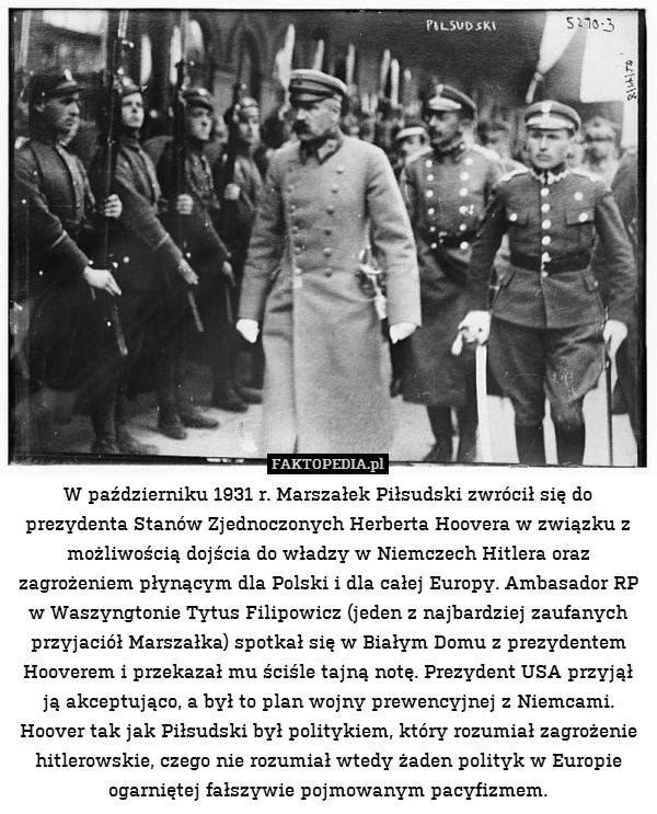 W październiku 1931 r. Marszałek Piłsudski zwrócił się do prezydenta Stanów Zjednoczonych Herberta Hoovera w związku z możliwością dojścia do władzy w Niemczech Hitlera oraz zagrożeniem płynącym dla Polski i dla całej Europy. Ambasador RP w Waszyngtonie Tytus Filipowicz (jeden z najbardziej zaufanych przyjaciół Marszałka) spotkał się w Białym Domu z prezydentem Hooverem i przekazał mu ściśle tajną notę. Prezydent USA przyjął ją akceptująco, a był to plan wojny prewencyjnej z Niemcami. Hoover tak jak Piłsudski był politykiem, który rozumiał zagrożenie hitlerowskie, czego nie rozumiał wtedy żaden polityk w Europie ogarniętej fałszywie pojmowanym pacyfizmem. 