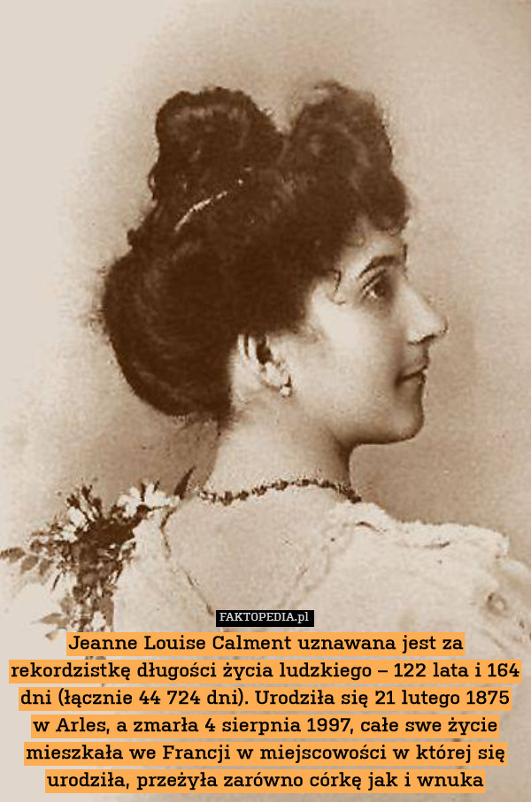 Jeanne Louise Calment uznawana jest za rekordzistkę długości życia ludzkiego – 122 lata i 164 dni (łącznie 44 724 dni). Urodziła się 21 lutego 1875 w Arles, a zmarła 4 sierpnia 1997, całe swe życie mieszkała we Francji w miejscowości w której się urodziła, przeżyła zarówno córkę jak i wnuka 