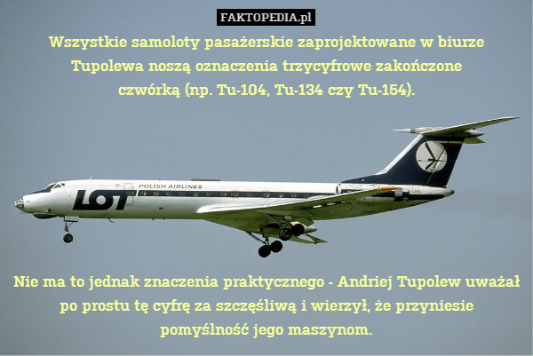 Wszystkie samoloty pasażerskie zaprojektowane w biurze
Tupolewa noszą oznaczenia trzycyfrowe zakończone
czwórką (np. Tu-104, Tu-134 czy Tu-154).







Nie ma to jednak znaczenia praktycznego - Andriej Tupolew uważał
po prostu tę cyfrę za szczęśliwą i wierzył, że przyniesie
pomyślność jego maszynom. 